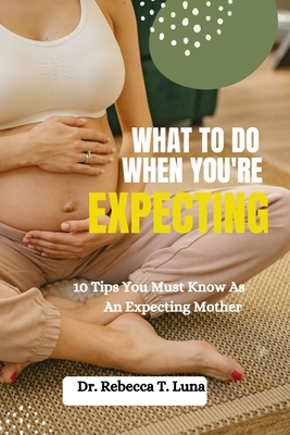 Coperta cărții 'What To Do When You're Expecting: 10 Tips You Must Know As An Expectant Mother - Rebecca T. Luna'