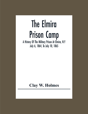 The Elmira Prison Camp; A History Of The Military Prison At Elmira, N.Y July 6, 1864, To July 10, 1865 - Clay W. Holmes