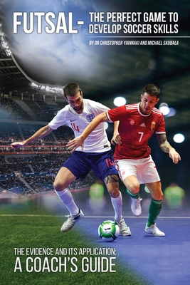 Futsal - The Perfect Game to Develop Soccer Skills: The Evidence and its Application - A Coach's Guide - Christopher Yiannaki