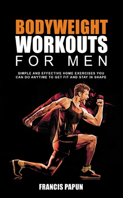 Bodyweight Workouts for Men: Simple and Effective Home Exercises You Can Do Anytime to Get Fit and Stay in Shape - Francis P. Papun