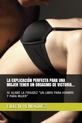 La Explicacin Perfecta Para Una Mujer Tener Un Orgasmo de Victoria...: Se Acab La Frigidez Un Libro Para Hombre Y Para Mujer - Eillen Henrquez