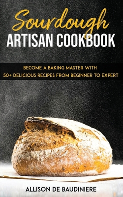 Sourdough Artisan Cookbook: Become a Baking Master with 50+ Delicious Recipes from Beginner to Expert - Allison De Baudiniere