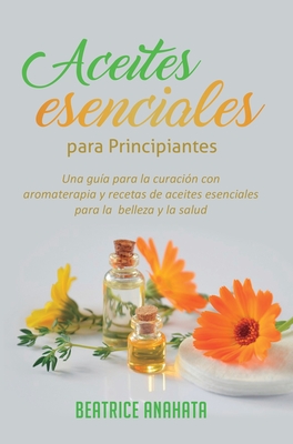 Aceites Esenciales Para Principiantes: Una Guía Para La Curación Con Aromaterapia Y Recetas De Aceites Esenciales Para La Belleza Y La Salud - Beatrice Anahata