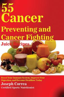 55 Cancer Preventing and Cancer Fighting Juice Recipes: Boost Your Immune System, Improve Your Digestion, and Become Healthier Today - Joseph Correa