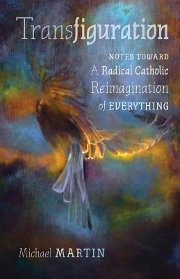 Transfiguration: Notes Toward a Radical Catholic Reimagination of Everything - Michael Martin