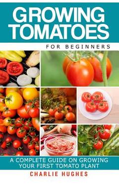 Coperta cărții 'Growing Tomatoes for Beginners: A Complete Guide on Growing Your First Tomato Plant - Charlie Hughes'