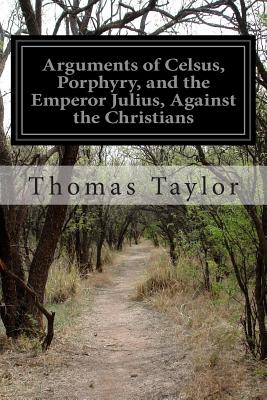 Arguments of Celsus, Porphyry, and the Emperor Julius, Against the Christians - Thomas Taylor