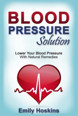 Blood Pressure: Blood Pressure Solution - Lower Your Blood Pressure With Natural Remedies - Emily Hoskins