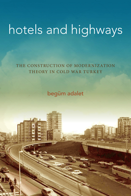 Hotels and Highways: The Construction of Modernization Theory in Cold War Turkey - Begüm Adalet