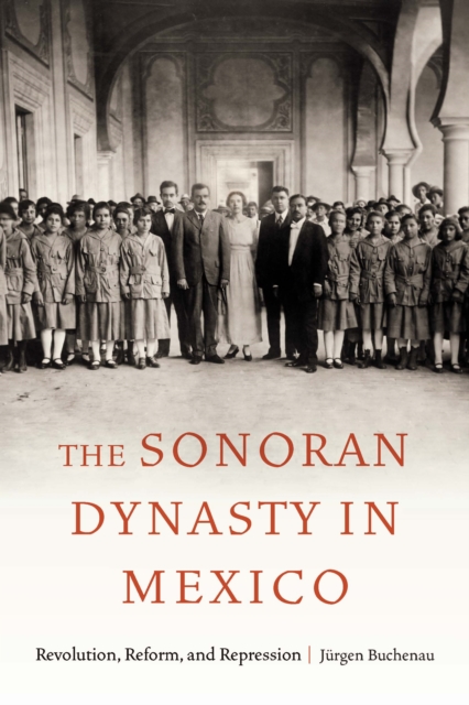 The Sonoran Dynasty in Mexico: Revolution, Reform, and Repression - Jürgen Buchenau