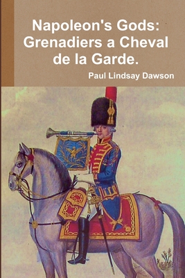 Napoleon's Gods: Grenadiers a Cheval de la Garde 1796-1815. - Paul Lindsay Dawson