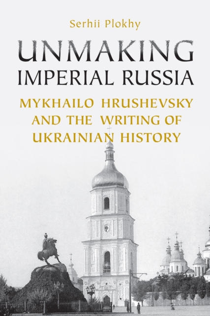 Unmaking Imperial Russia: Mykhailo Hrushevsky and the Writing of Ukrainian History - Serhii Plokhy