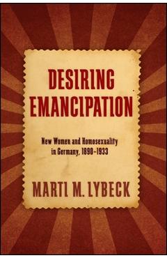 Poza produsului Desiring Emancipation: New Women and Homosexuality in Germany, 1890-1933 - Marti M. Lybeck
