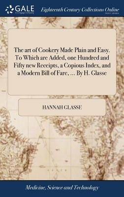 The art of Cookery Made Plain and Easy. To Which are Added, one Hundred and Fifty new Receipts, a Copious Index, and a Modern Bill of Fare, ... By H. - Hannah Glasse