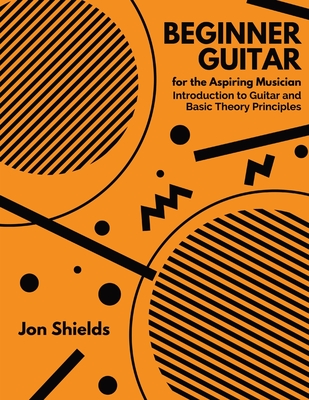 Beginner Guitar for the Aspiring Musician: Introduction to Guitar and Basic Theory Principles - Jon Shields