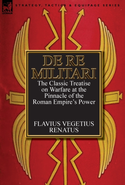 De Re Militari (Concerning Military Affairs): the Classic Treatise on Warfare at the Pinnacle of the Roman Empire's Power - Flavius Vegetius Renatus