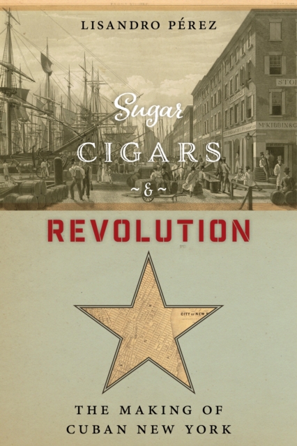 Sugar, Cigars, and Revolution: The Making of Cuban New York - Lisandro Pérez