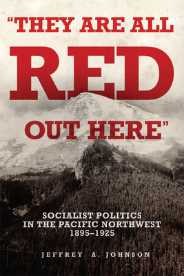 They Are All Red Out Here: Socialist Politics in the Pacific Northwest, 1895-1925 - Jeffrey A. Johnson