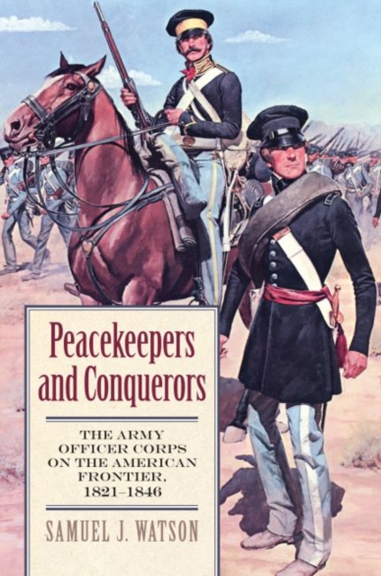 Peacekeepers and Conquerors: The Army Officer Corps on the American Frontier, 1821-1846 - Samuel J. Watson