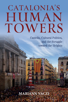 Catalonia's Human Towers: Castells, Cultural Politics, and the Struggle Toward the Heights - Mariann Vaczi
