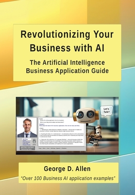 Revolutionizing Your Business with AI: The Ultimate Artificial Intelligence Business Application Guide - George D. Allen