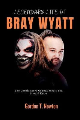 Legendary Life of Bray Wyatt: The Untold Story Of Bray Wyatt You Should Know - Gordon T. Newton