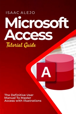 Microsoft Access Tutorial Guide: The Definitive User Manual To Master Access with Illustrations - Isaac Alejo