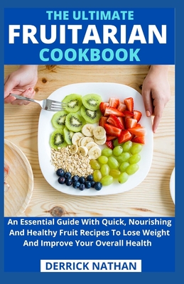 The Ultimate Fruitarian Cookbook: An Essential Guide With Quick, Nourishing And Healthy Fruit Recipes To Lose Weight And Improve Your Overall Health - Derrick Nathan