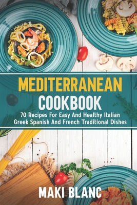 Mediterranean Cookbook: 70 Recipes For Easy And Healthy Italian Greek Spanish And French Traditional Dishes - Maki Blanc