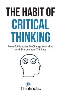 The Habit Of Critical Thinking: Powerful Routines To Change Your Mind And Sharpen Your Thinking - Thinknetic