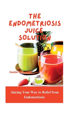 The Endometriosis Juice Solution: Juicing Your Way to Relief from Endometriosis - Imelda W. Lawson
