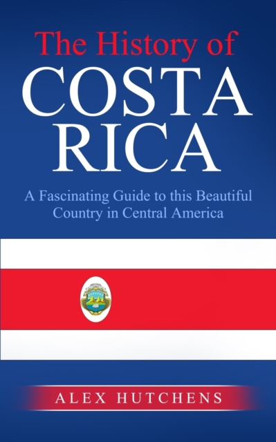 The History of Costa Rica: A Fascinating Guide to this Beautiful Country in Central America - Alex Hutchens