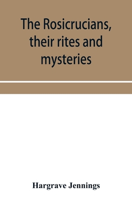 The Rosicrucians, their rites and mysteries; with chapters on the ancient fire- and serpent-worshipers, and explanations of the mystic symbols represe - Hargrave Jennings