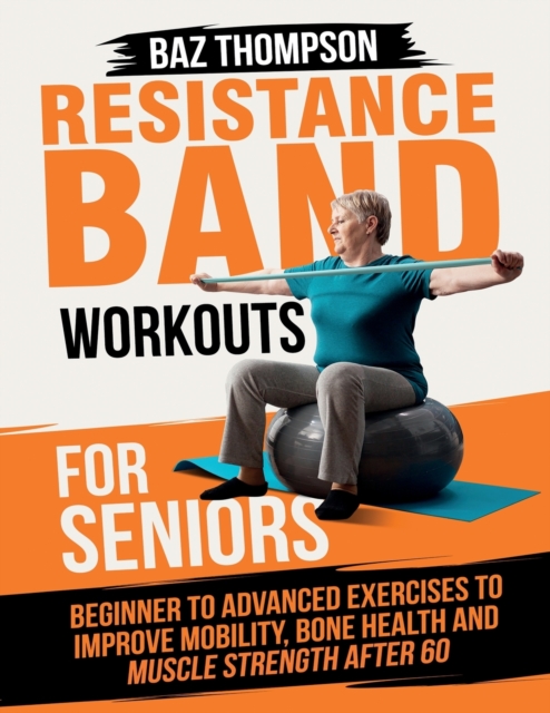 Resistance Band Workouts for Seniors: Beginner to Advanced Exercises to Improve Mobility, Bone Health and Muscle Strength After 60 - Baz Thompson