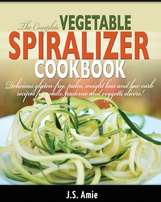 The Complete Vegetable Spiralizer Cookbook (Ed 2): Delicious Gluten-Free, Paleo, Weight Loss and Low Carb Recipes For Zoodle, Paderno and Veggetti Sli - J. S. Amie