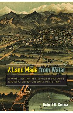 Coperta cărții 'A Land Made from Water: Appropriation and the Evolution of Colorado's Landscape, Ditches, and Water Institutions -'
