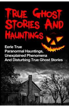 Coperta cărții 'True Ghost Stories And Hauntings: Eerie True Paranormal Hauntings, Unexplained Phenomena And Disturbing True Ghost'