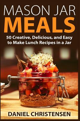 Mason Jar Meals: 50 Creative, Delicious, and Easy to Make Lunch Recipes in a Jar - Daniel Christensen