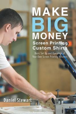 Make Big Money Screen Printing Custom Shirts: Basic Set Up and Operation of Your Own Screen Printing Business - Daniel Stewart
