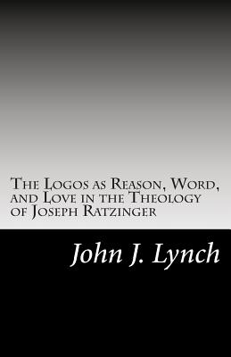 The Logos as Reason, Word, and Love in the Theology of Joseph Ratzinger - John J. Lynch