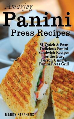 Amazing Panini Press Recipes: 51 Quick & Easy, Delicious Panini Sandwich Recipes for the Busy Person Using a Panini Press Grill - Mandy Stephens