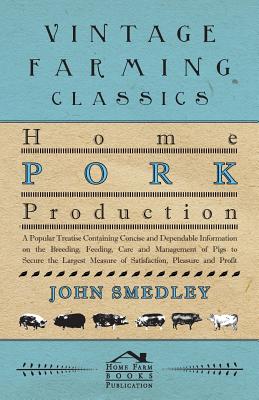 Home Pork Production - A Popular Treatise Containing Concise and Dependable Information on the Breeding, Feeding, Care and Management of Pigs to Secur - John Smedley