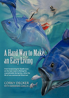 A Hard Way to Make an Easy Living: From Harpooning for Bluefin Tuna on the East Coast to Fishing the Unpredictable Bering Sea, Relive the Life of on - Corky Decker
