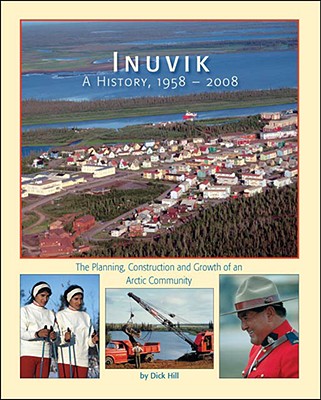 Inuvik a History, 1958-2008: The Planning, Construction and Growth of an Arctic Community - Dick Hill