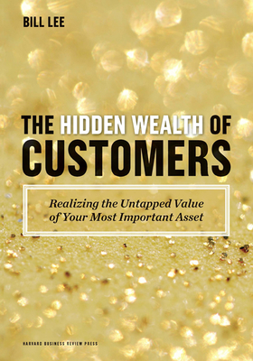 The Hidden Wealth of Customers: Realizing the Untapped Value of Your Most Important Asset - Bill Lee