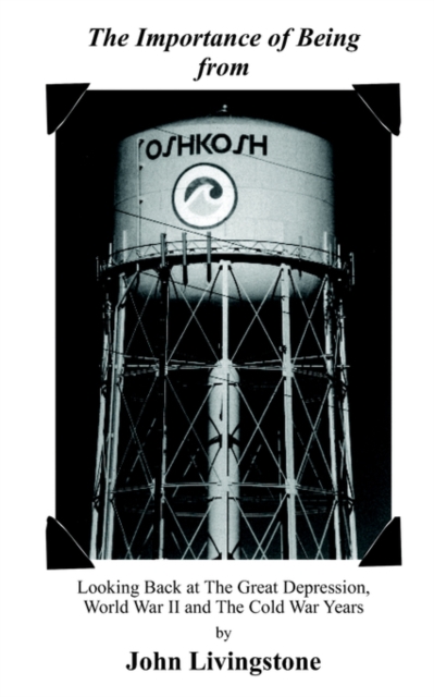 The Importance of Being from Oshkosh: Looking Back at the Great Depression, World War II and the Cold War Years - John Livingstone
