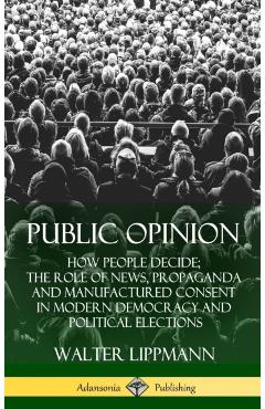 Public Opinion: How People Decide; The Role of News, Propaganda and Manufactured Consent in Modern Democracy and Political Elections ( - Walter Lippmann
