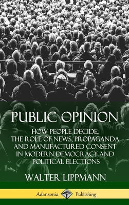 Public Opinion: How People Decide; The Role of News, Propaganda and Manufactured Consent in Modern Democracy and Political Elections ( - Walter Lippmann