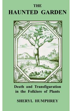 The Haunted Garden: Death and Transfiguration in the Folklore of Plants - Sheryl Humphrey