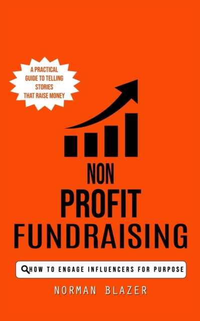 Non Profit Fundraising: How to Engage Influencers for Purpose (A Practical Guide to Telling Stories That Raise Money) - Norman Blazer